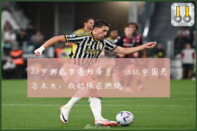 23岁挪威华裔郑泽彦：归化中国悬念未决，我的根在燃烧