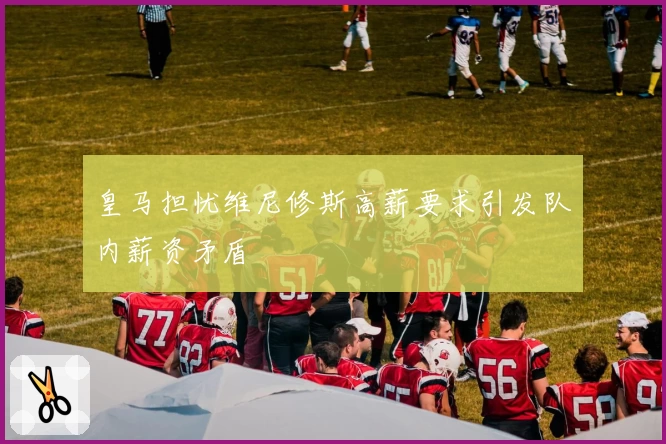 皇马担忧维尼修斯高薪要求引发队内薪资矛盾