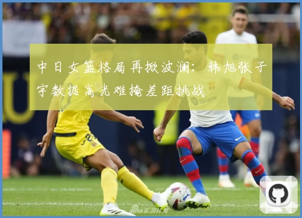 中日女篮格局再掀波澜：韩旭张子宇数据高光难掩差距挑战