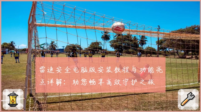 雷速安全电脑版安装教程与功能亮点详解:助您畅享高效守护之旅