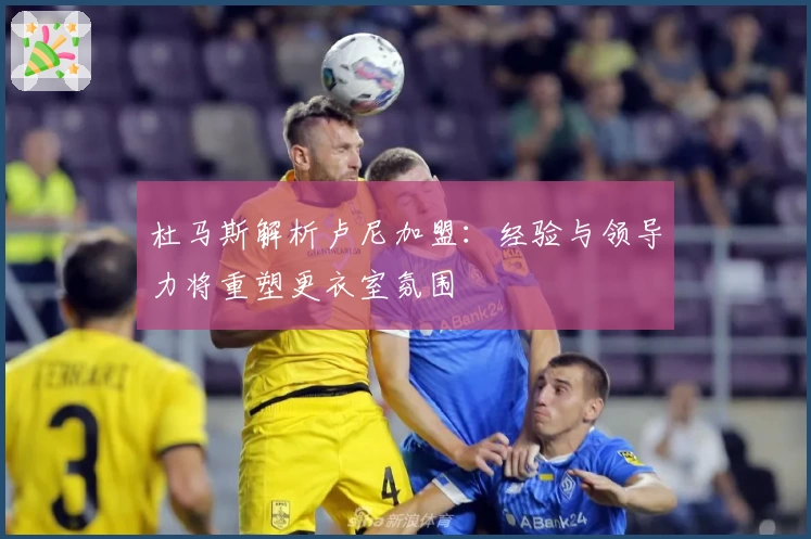 杜马斯解析卢尼加盟：经验与领导力将重塑更衣室氛围