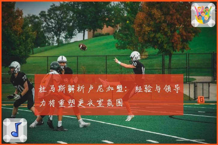 杜马斯解析卢尼加盟：经验与领导力将重塑更衣室氛围