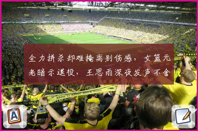 全力拼杀却难掩离别伤感，女篮元老暗示退役，王思雨深夜发声不舍争锋！
