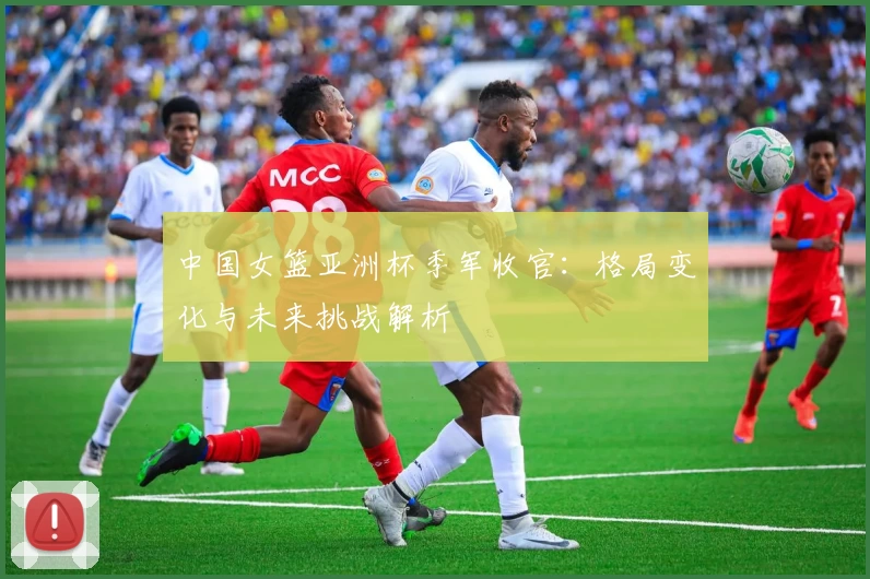 中国女篮亚洲杯季军收官：格局变化与未来挑战解析