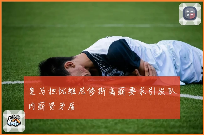 皇马担忧维尼修斯高薪要求引发队内薪资矛盾