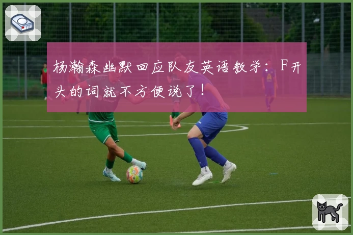 杨瀚森幽默回应队友英语教学：F开头的词就不方便说了！