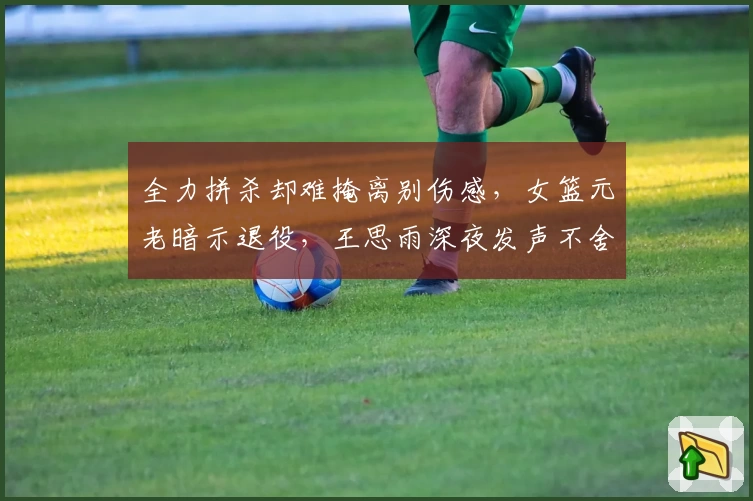 全力拼杀却难掩离别伤感，女篮元老暗示退役，王思雨深夜发声不舍争锋！