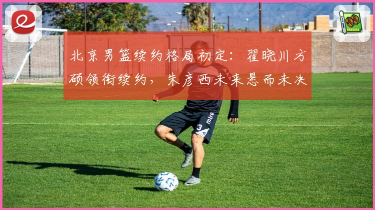 北京男篮续约格局初定：翟晓川方硕领衔续约，朱彦西未来悬而未决