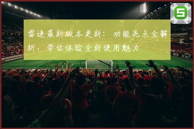 雷速最新版本更新：功能亮点全解析，带你体验全新使用魅力
