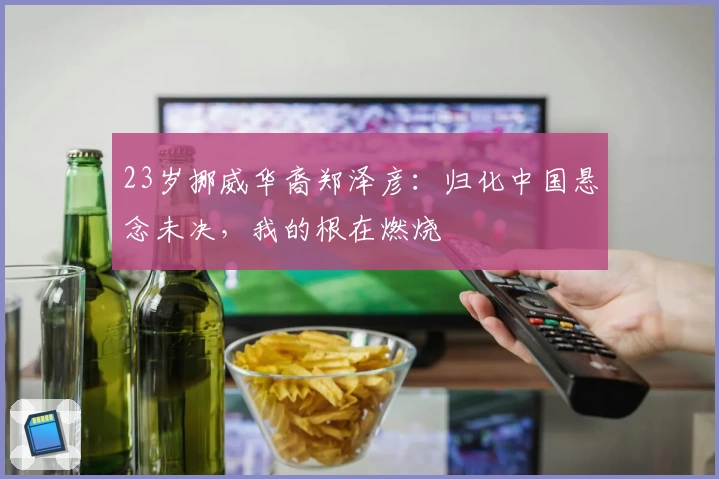 23岁挪威华裔郑泽彦：归化中国悬念未决，我的根在燃烧